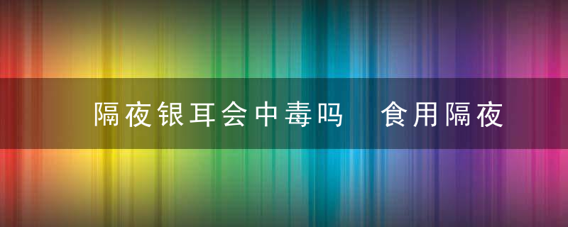 隔夜银耳会中毒吗 食用隔夜银耳的注意事项有哪些